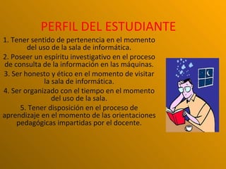 PERFIL DEL ESTUDIANTE
1. Tener sentido de pertenencia en el momento
        del uso de la sala de informática.
2. Poseer un espíritu investigativo en el proceso
 de consulta de la información en las máquinas.
3. Ser honesto y ético en el momento de visitar
              la sala de informática.
4. Ser organizado con el tiempo en el momento
                 del uso de la sala.
      5. Tener disposición en el proceso de
aprendizaje en el momento de las orientaciones
     pedagógicas impartidas por el docente.
 