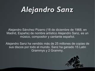 Alejandro Sánchez Pizarro (18 de diciembre de 1968, en Madrid, España) de nombre artístico Alejandro Sanz, es un músico, compositor y cantante español. Alejandro Sanz ha vendido más de 25 millones de copias de sus discos por todo el mundo. Sanz ha ganado 15 Latin Grammys y 2 Grammy. Alejandro Sanz 