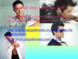Club de fans i pàgines web
• A continuació us mostrarem unes quantes
pàgines web de club de fans i webs
•
http://classic.alejandrosanz.ws/clubsdefans/clu
bsdefanshtml
• http://www.alejandrosanz.com/es_ES
 