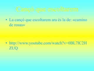 Cançó que escoltarem
• La cançó que escoltarem ara és la de: «camino
de rosas»
• http://www.youtube.com/watch?v=0BL7lC2H
ZUQ
 