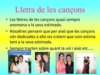 Lletra de les cançons
• Les lletres de les cançons quasi sempre
anomena a la seva estimada.
• Nosaltres pensem que per això que les cançons
són dedicades a ella res creiem que com estima
tant a la seva estimada.
• Sempre tracten sobre quant la vol i això etc.....Aquesta es la seva
estimada i ell
 