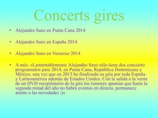 Concerts gires
• Alejandro Sanz en Punta Cana 2014
• Alejandro Sanz en España 2014
• Alejandro Sanz en Veracruz 2014
• A més: «Lamentablemente Alejandro Sanz sólo tiene dos concierto
programados para 2014, en Punta Cana, República Dominicana y
México, una vez que en 2013 ha finalizado su gira por toda España
y Latinoamérica además de Estados Unidos. Con la salida a la venta
de un DVD recopilatorio de la gira los rumores apuntan que hasta la
segunda mitad del año no habrá eventos en directo, permanece
atento a las novedades :)»
 