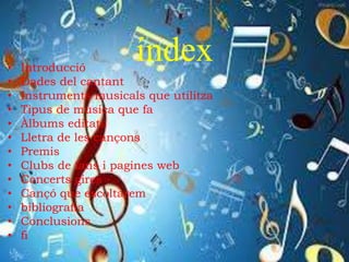 índex• Introducció
• Dades del cantant
• Instruments musicals que utilitza
• Tipus de musica que fa
• Àlbums editats
• Lletra de les cançons
• Premis
• Clubs de fans i pagines web
• Concerts gires
• Cançó que escoltarem
• bibliografia
• Conclusions
• fi
 