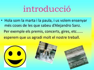 introducció
• Hola som la marta i la paula, i us volem ensenyar
més coses de les que sabeu d’Alejandro Sanz.
Per exemple els premis, concerts, gires, etc......
esperem que us agradi molt el nostre treball.
 