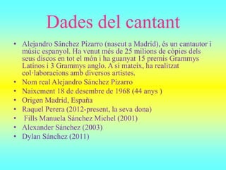 Dades del cantant
• Alejandro Sánchez Pizarro (nascut a Madrid), és un cantautor i
músic espanyol. Ha venut més de 25 milions de còpies dels
seus discos en tot el món i ha guanyat 15 premis Grammys
Latinos i 3 Grammys anglo. A si mateix, ha realitzat
col·laboracions amb diversos artistes.
• Nom real Alejandro Sánchez Pizarro
• Naixement 18 de desembre de 1968 (44 anys )
• Origen Madrid, España
• Raquel Perera (2012-present, la seva dona)
• Fills Manuela Sánchez Michel (2001)
• Alexander Sánchez (2003)
• Dylan Sánchez (2011)
 
