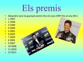 Els premis
• Alejandro sanz ha guanyat premis fins els anys 1997 fins al any 2011
• 1 1997
• 2 1998
• 3 1999
• 4 2000
• 5 2001
• 6 2002
• 7 2004
• 8 2005
• 9 2007
• 10 2008
• 11 2010
• 12 2011
 