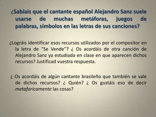 ¿Sabíais que el cantante español Alejandro Sanz suele
  usarse de muchas metáforas, juegos de
  palabras, símbolos en las letras de sus canciones?

¿Lográis identificar esos recursos utilizados por el compositor en
  la letra de “Se Vende”? ¿ Os acordáis de otra canción de
  Alejandro Sanz ya estudiada en clase en que aparecen dichos
  recursos? Justificad vuestra respuesta.

¿ Os acordáis de algún cantante brasileño que también se vale
  de dichos recursos? ¿ Quién? ¿ Os gustáis eso de decir
  metaforicamente las cosas?
 