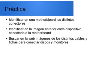 Práctica
●

●

●

Identificar en una motherbioard los distintos
conectores
Identificar en la imagen anterior cada dispositivo
conectado a la motherboard
Buscar en la web imágenes de los distintos cables y
fichas para conectar discos y monitores

 