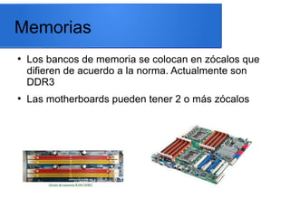 Memorias
●

●

Los bancos de memoria se colocan en zócalos que
difieren de acuerdo a la norma. Actualmente son
DDR3
Las motherboards pueden tener 2 o más zócalos

 