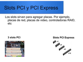 Slots PCI y PCI Express
Los slots sirven para agregar placas. Por ejemplo,
placas de red, placas de video, controladoras RAID,
etc

3 slots PCI

Slots PCI Express

 
