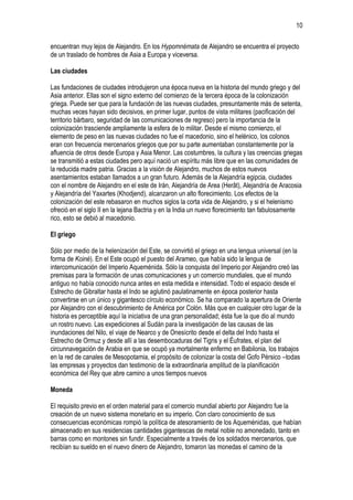10
encuentran muy lejos de Alejandro. En los Hypomnémata de Alejandro se encuentra el proyecto
de un traslado de hombres de Asia a Europa y viceversa.
Las ciudades
Las fundaciones de ciudades introdujeron una época nueva en la historia del mundo griego y del
Asia anterior. Ellas son el signo externo del comienzo de la tercera época de la colonización
griega. Puede ser que para la fundación de las nuevas ciudades, presuntamente más de setenta,
muchas veces hayan sido decisivos, en primer lugar, puntos de vista militares (pacificación del
territorio bárbaro, seguridad de las comunicaciones de regreso) pero la importancia de la
colonización trasciende ampliamente la esfera de lo militar. Desde el mismo comienzo, el
elemento de peso en las nuevas ciudades no fue el macedonio, sino el helénico, los colonos
eran con frecuencia mercenarios griegos que por su parte aumentaban constantemente por la
afluencia de otros desde Europa y Asia Menor. Las costumbres, la cultura y las creencias griegas
se transmitió a estas ciudades pero aquí nació un espíritu más libre que en las comunidades de
la reducida madre patria. Gracias a la visión de Alejandro, muchos de estos nuevos
asentamientos estaban llamados a un gran futuro. Además de la Alejandría egipcia, ciudades
con el nombre de Alejandro en el este de Irán, Alejandría de Area (Herât), Alejandría de Aracosia
y Alejandría del Yaxartes (Khodjend), alcanzaron un alto florecimiento. Los efectos de la
colonización del este rebasaron en muchos siglos la corta vida de Alejandro, y si el helenismo
ofreció en el siglo II en la lejana Bactria y en la India un nuevo florecimiento tan fabulosamente
rico, esto se debió al macedonio.
El griego
Sólo por medio de la helenización del Este, se convirtió el griego en una lengua universal (en la
forma de Koiné). En el Este ocupó el puesto del Arameo, que había sido la lengua de
intercomunicación del Imperio Aqueménida. Sólo la conquista del Imperio por Alejandro creó las
premisas para la formación de unas comunicaciones y un comercio mundiales, que el mundo
antiguo no había conocido nunca antes en esta medida e intensidad. Todo el espacio desde el
Estrecho de Gibraltar hasta el Indo se aglutinó paulatinamente en época posterior hasta
convertirse en un único y gigantesco círculo económico. Se ha comparado la apertura de Oriente
por Alejandro con el descubrimiento de América por Colón. Más que en cualquier otro lugar de la
historia es perceptible aquí la iniciativa de una gran personalidad; ésta fue la que dio al mundo
un rostro nuevo. Las expediciones al Sudán para la investigación de las causas de las
inundaciones del Nilo, el viaje de Nearco y de Onesícrito desde el delta del Indo hasta el
Estrecho de Ormuz y desde allí a las desembocaduras del Tigris y el Éufrates, el plan del
circunnavegación de Arabia en que se ocupó ya mortalmente enfermo en Babilonia, los trabajos
en la red de canales de Mesopotamia, el propósito de colonizar la costa del Gofo Pérsico –todas
las empresas y proyectos dan testimonio de la extraordinaria amplitud de la planificación
económica del Rey que abre camino a unos tiempos nuevos
Moneda
El requisito previo en el orden material para el comercio mundial abierto por Alejandro fue la
creación de un nuevo sistema monetario en su imperio. Con claro conocimiento de sus
consecuencias económicas rompió la política de atesoramiento de los Aqueménidas, que habían
almacenado en sus residencias cantidades gigantescas de metal noble no amonedado, tanto en
barras como en montones sin fundir. Especialmente a través de los soldados mercenarios, que
recibían su sueldo en el nuevo dinero de Alejandro, tomaron las monedas el camino de la

 