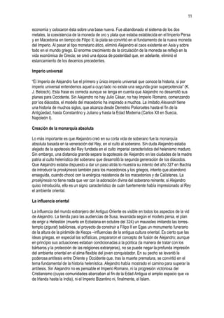 11
economía y colocaron ésta sobre una base nueva. Fue abandonado el sistema de los dos
metales, la coexistencia de la moneda de oro y plata que estaba establecida en el Imperio Persa
y en Macedonia en tiempo de Filipo II; la plata se convirtió en el fundamento de la nueva moneda
del Imperio. Al pasar al tipo monetario ático, eliminó Alejandro el caos existente en Asia y sobre
todo en el mundo griego. El enorme crecimiento de la circulación de la moneda se reflejó en la
vida económica de Grecia; se creó una época de posteridad que, en adelante, eliminó el
estancamiento de los decenios precedentes.
Imperio universal
“El Imperio de Alejandro fue el primero y único imperio universal que conoce la historia, si por
imperio universal entendemos aquel a cuyo lado no existe una segunda gran superpotencia” (K.
J. Belosch). Esta frase es correcta aunque se tenga en cuenta que Alejandro no desarrolló sus
planes para Occidente. Sin Alejandro no hay Julio César, no hay Imperio Romano, comenzando
por los diácodos, el modelo del macedonio ha inspirado a muchos. La Imitatio Alexandri tiene
una historia de muchos siglos, que alcanza desde Demetrio Poliorcetes hasta el fin de la
Antigüedad, hasta Constantino y Juliano y hasta la Edad Moderna (Carlos XII en Suecia,
Napoleón I).
Creación de la monarquía absoluta
Lo más importante es que Alejandro creó en su corta vida de soberano fue la monarquía
absoluta basada en la veneración del Rey, en el culto al soberano. Sin duda Alejandro estaba
alejado de la apoteosis del Rey fundada en el culto imperial característica del helenismo maduro.
Sin embargo, una distancia grande separa la apoteosis de Alejandro en las ciudades de la madre
patria al culto helenístico del soberano que desarrolló la segunda generación de los diácodos.
Que Alejandro estaba dispuesto a dar un paso atrás lo muestra su intento del año 327 en Bactria
de introducir la proskýnesis también para los macedonios y los griegos, intento que abandonó
enseguida, cuando chocó con la enérgica resistencia de los macedonios y de Calístenes. La
proskýnesis no tiene nada que ver con la adoración divina del soberano reinante; si Alejandro
quiso introducirla, ello es un signo característico de cuán fuertemente había impresionado al Rey
el ambiente oriental.
La influencia oriental
La influencia del mundo extranjero del Antiguo Oriente es visible en todos los aspectos de la vid
de Alejandro. La tienda para las audiencias de Susa, levantada según el modelo persa, el plan
de erigir a Hefestión (muerto en Ecbatana en octubre del 324) un mausoleo imitando las torrestemplo (zigurat) babilonias, el proyecto de construir a Filipo II en Egas un monumento funerario
de la altura de la pirámide de Keops –influencias de la antigua cultura oriental. Es cierto que las
ideas griegas, en especial las sofísticas, prepararon el concepto de fusión de Alejandro; aunque
en principio sus actuaciones estaban condicionadas a la política (la manera de tratar con los
bárbaros y la protección de las religiones extranjeras), no se puede negar la profunda impresión
del ambiente oriental en el alma flexible del joven conquistador. En su pecho se levantó la
poderosa antítesis entre Oriente y Occidente que, tras la muerte prematura, se convirtió en el
tema fundamental de la historia helenística. Alejandro había mostrado el camino para superar la
antítesis. Sin Alejandro no es pensable el Imperio Romano, ni la progresión victoriosa del
Cristianismo (cuyas comunidades abarcaban al fin de la Edad Antigua el amplio espacio que va
de Irlanda hasta la India), ni el Imperio Bizantino ni, finalmente, el Islam.

 