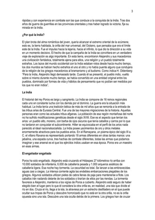 3
rápidas y con experiencia en combate son las que conduce a la conquista de la India. Tras dos
años de guerra de guerrillas en las provincias orientales y tras haber logrado la victoria, fija su
mirada en la India.
¿Por qué la India?
El plan brota del alma romántica del joven, quería alcanzar el extremo oriental de la ecúmene,
esto es, la tierra habitada, la orilla del mar universal, del Océano, que pensaba que era el límite
este de la India. Fue el impulso hacia la lejanía, hacia el infinito, lo que dio la dirección a su vida
en un momento decisivo. El hecho de que la campaña de la India se convirtiera en un verdadero
viaje de exploración es algo importante. En esta tierra, encontraron Alejandro y sus macedonios
una civilización fantástica, totalmente ajena para ellos, una religión y un pueblo totalmente
extraños. Los lazos del mundo occidental con la India estaban rotos desde hacía mucho tiempo,
los dos mundos se habían hecho extraños el uno al otro y no había puente alguno que condujera
de la religión de los griegos macedonios al bramanismo y al budismo. Como indica H. Oldenberg:
“Para la India, Alejandro llegó demasiado tarde. Cuando él se presentó, el pueblo indio, vuelto
sobre sí mismo durante mucho tiempo, se había convertido en una entidad original entre los
pueblos, dominado por formas de vida y hábitos de pensamiento que no podían ser medidos por
los que no eran indios”.
La India
El historial del rey Poros es largo y sangriento. La India se compone de 16 reinos regionales
cada uno en constante lucha con los demás por el dominio. La guerra era la situación más
habitual. La India tenía una tradición bélica de más de mil años que se remonta a la entrada de
las tribus arias de Eurasia Central. Fue una de las mayores migraciones de la historia. Aquellas
personas eran como las actuales tribus afganas. La población de esa región montañosa del norte
no ha sufrido modificaciones genéticas desde el siglo XVIII. Ese es el aspecto que tenían los
arios: un pueblo alto, moreno, con barba de ojos oscuros que tenía caballos y carros por lo que
no tardaron en conquistar el subcontinente. Hitler se equivocaba en el perfil de los arios nada
parecido al ideal nacionalsocialista. La India posee yacimientos de oro y otros metales
enormemente atractivos para los pueblos arios. En el Ramayana, un poema épico del siglo III a.
C. el villano Ravana es representado portando 18 armas diferentes en otras tantas manos: una
jabalina, una espada curva, tres hachas de combate diferentes, todas las armas que podamos
imaginar y ese arsenal es el que los ejércitos indios usaban en esa época. Poros era un maestro
en esas armas.
El engañador engañado
Poros ha sido engañado. Alejandro está cruzando el Hidaspes 27 kilómetros río arriba con
10.000 soldados de infantería, 6.000 de caballería pesada y 1.000 arqueros asiáticos de
caballería ligera. Esa noche hay tormenta. La oscuridad es total. Se lanzan a las embravecidas
aguas casi a ciegas. La intensa corriente agita las endebles embarcaciones plegables de los
griegos. Algunos soldados utilizan pieles de cabra llenas de paja para mantenerse a flote. Los
caballos irán nadando delante de los soldados o tirarían de ellos por las riendas. La tormenta
favorece a Alejandro, mantenía a los vigías de Poros a cubierto. Alejandro está seguro de haber
elegido bien el lugar pero lo que él considera la otra orilla es, en realidad, una isla que divide el
río en dos. Cruza el río, llega a la isla, la atraviesa por un estrecho desfiladero en el que puede
ocultar sus tropas de Poros y descubre horrorizado que no está en la otra orilla, no es la orilla
opuesta sino una isla. Descubre una isla oculta detrás de la primera. Los griegos han de cruzar

 