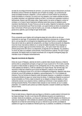 5
se trata de una antigua herramienta de carnicero. Los carros de arqueros indios lanzan una lluvia
de flechas contra la infantería de Alejandro pero el hoplón los protege. Las condiciones del
campo de batalla favorecen a Alejandro. La lluvia caída en la noche anterior ha convertido el
campo de batalla en un barrizal. Los carros son muy pesados y sus ruedas cubiertas de hierro,
no pueden maniobrar, son totalmente inútiles en el barro. Los indios son superados numérica y
tácticamente. Mueren casi 500 jinetes indios. Según parece, los carros no llegaron a entrar en
combate o si lo hicieron fueron totalmente ineficaces sobre todo porque la caballería podía
maniobrar más fácilmente. El joven Poros es uno de los caídos. Alejandro ha destruido y barrido
la tropa de reconocimiento que Poros ha enviado. Los supervivientes se retiran al campamento
base. Comunican a Poros que su hijo ha muerto y que, sin duda, es Alejandro quien dirige el
grueso de su ejército y que se dirige al lugar donde están.
Poros reacciona
Poros comprende que el objetivo del contingente griego de la otra orilla no es otro que
mantenerlo en ese lugar. El comandante indio sigue sufriendo la amenaza de un ataque a través
del río, así que deja allí un contingente de retaguardia para hacer frente a un posible ataque.
Hace salir al resto de su ejército del campamento y se dirige río arriba al encuentro de Alejandro.
Unas tres horas más tarde se detiene en un campo de batalla favorable. Poros desplegó su
ejército en el primer lugar que encontró el terreno seco. ¿Por qué lo hace? Dos razones: la
primera porque tenía 200 carros a su disposición; la segunda son los elefantes, muy pesados y
no sirven de nada si se resbalan continuamente. Poros posiciona su ejército. Por qué no sigue
avanzando. De haberlo hecho se hubiera encontrado con un segundo contingente griego que
intentaba cruzar el Hidaspes inadvertidamente.
Segundo movimiento de Alejandro
Antes de cruzar el Hidaspes, además de dividir su ejército había situado refuerzos a mitad de
camino entre su campamento principal y el lugar por el que cruzaría el río. Por lo tanto, durante
la noche no había dividido su ejército en dos contingentes sino en tres y estos refuerzos, unos
4.500 soldados de infantería y 3.000 de caballería son tropas frescas. Han dormido algo, han
recorrido la mitad de la distancia que el grupo de Alejandro y todavía no han entrado en
combate. Los refuerzos cruzan el río y se unen al contingente de Alejandro. Alejandro está ahora
al frente de unos 8.000 soldados de caballería y aproximadamente 15 o 16 mil soldados de
infantería. Pero los hombres de Alejandro están demasiado dispersos. La caballería va delante y
la exhausta infantería le sigue con varias horas de retraso. A medida que Alejandro se acerca al
campo de batalla ve a Poros y dada la situación se ve obligado a retrasar la batalla y lo hace
ordenando avanzar a sus arqueros iraníes a caballo que comienzan a hacer pasadas ante el
enemigo lanzando flechas. Poros debería haber atacado en ese momento, tal vez no estaba
preparado, no lo sabemos pero parece que estaba dispuesto a aceptar la batalla que Alejandro
tenía en mente.
Una batalla de caballería
Poros ha dado tiempo a Alejandro para que llegue su infantería y pueda analizar la formación de
las tropas enemigas. Ve ante sí una línea de 200 elefantes de guerra con experiencia en
combate. Detrás de los elefantes, una línea aún más larga de 30.000 soldados de infantería y en
cada ala una brigada de 1.000 soldados de caballería para proteger los flancos. La infantería de
Alejandro es la mitad de la del enemigo así que su intención es que se libre una batalla de
caballería en lugar de una batalla de infantería pero hay un problema: los elefantes. El historiador

 