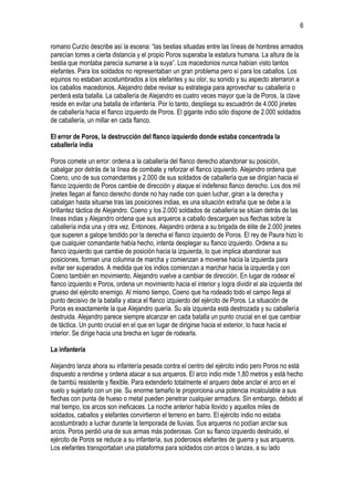 6
romano Curzio describe así la escena: “las bestias situadas entre las líneas de hombres armados
parecían torres a cierta distancia y el propio Poros superaba la estatura humana. La altura de la
bestia que montaba parecía sumarse a la suya”. Los macedonios nunca habían visto tantos
elefantes. Para los soldados no representaban un gran problema pero sí para los caballos. Los
equinos no estaban acostumbrados a los elefantes y su olor, su sonido y su aspecto aterraron a
los caballos macedonios. Alejandro debe revisar su estrategia para aprovechar su caballería o
perderá esta batalla. La caballería de Alejandro es cuatro veces mayor que la de Poros, la clave
reside en evitar una batalla de infantería. Por lo tanto, despliega su escuadrón de 4.000 jinetes
de caballería hacia el flanco izquierdo de Poros. El gigante indio sólo dispone de 2.000 soldados
de caballería, un millar en cada flanco.
El error de Poros, la destrucción del flanco izquierdo donde estaba concentrada la
caballería india
Poros comete un error: ordena a la caballería del flanco derecho abandonar su posición,
cabalgar por detrás de la línea de combate y reforzar el flanco izquierdo. Alejandro ordena que
Coeno, uno de sus comandantes y 2.000 de sus soldados de caballería que se dirigían hacia el
flanco izquierdo de Poros cambie de dirección y ataque el indefenso flanco derecho. Los dos mil
jinetes llegan al flanco derecho donde no hay nadie con quien luchar, giran a la derecha y
cabalgan hasta situarse tras las posiciones indias, es una situación extraña que se debe a la
brillantez táctica de Alejandro. Coeno y los 2.000 soldados de caballería se sitúan detrás de las
líneas indias y Alejandro ordena que sus arqueros a caballo descarguen sus flechas sobre la
caballería india una y otra vez. Entonces, Alejandro ordena a su brigada de élite de 2.000 jinetes
que superen a galope tendido por la derecha el flanco izquierdo de Poros. El rey de Paura hizo lo
que cualquier comandante había hecho, intenta desplegar su flanco izquierdo. Ordena a su
flanco izquierdo que cambie de posición hacia la izquierda, lo que implica abandonar sus
posiciones, forman una columna de marcha y comienzan a moverse hacia la izquierda para
evitar ser superados. A medida que los indios comienzan a marchar hacia la izquierda y con
Coeno también en movimiento, Alejandro vuelve a cambiar de dirección. En lugar de rodear el
flanco izquierdo e Poros, ordena un movimiento hacia el interior y logra dividir el ala izquierda del
grueso del ejército enemigo. Al mismo tiempo, Coeno que ha rodeado todo el campo llega al
punto decisivo de la batalla y ataca el flanco izquierdo del ejército de Poros. La situación de
Poros es exactamente la que Alejandro quería. Su ala izquierda está destrozada y su caballería
destruida. Alejandro parece siempre alcanzar en cada batalla un punto crucial en el que cambiar
de táctica. Un punto crucial en el que en lugar de dirigirse hacia el exterior, lo hace hacia el
interior. Se dirige hacia una brecha en lugar de rodearla.
La infantería
Alejandro lanza ahora su infantería pesada contra el centro del ejército indio pero Poros no está
dispuesto a rendirse y ordena atacar a sus arqueros. El arco indio mide 1,80 metros y está hecho
de bambú resistente y flexible. Para extenderlo totalmente el arquero debe anclar el arco en el
suelo y sujetarlo con un pie. Su enorme tamaño le proporciona una potencia incalculable a sus
flechas con punta de hueso o metal pueden penetrar cualquier armadura. Sin embargo, debido al
mal tiempo, los arcos son ineficaces. La noche anterior había llovido y aquellos miles de
soldados, caballos y elefantes convirtieron el terreno en barro. El ejército indio no estaba
acostumbrado a luchar durante la temporada de lluvias. Sus arqueros no podían anclar sus
arcos. Poros perdió una de sus armas más poderosas. Con su flanco izquierdo destruido, el
ejército de Poros se reduce a su infantería, sus poderosos elefantes de guerra y sus arqueros.
Los elefantes transportaban una plataforma para soldados con arcos o lanzas, a su lado

 