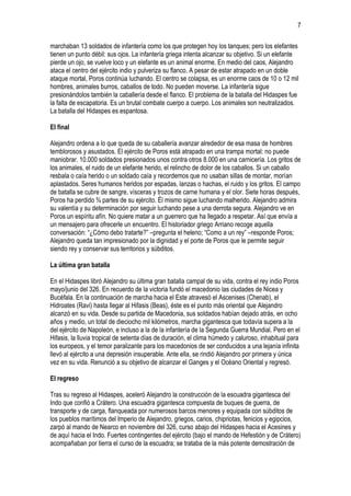 7
marchaban 13 soldados de infantería como los que protegen hoy los tanques; pero los elefantes
tienen un punto débil: sus ojos. La infantería griega intenta alcanzar su objetivo. Si un elefante
pierde un ojo, se vuelve loco y un elefante es un animal enorme. En medio del caos, Alejandro
ataca el centro del ejército indio y pulveriza su flanco. A pesar de estar atrapado en un doble
ataque mortal, Poros continúa luchando. El centro se colapsa, es un enorme caos de 10 o 12 mil
hombres, animales burros, caballos de todo. No pueden moverse. La infantería sigue
presionándolos también la caballería desde el flanco. El problema de la batalla del Hidaspes fue
la falta de escapatoria. Es un brutal combate cuerpo a cuerpo. Los animales son neutralizados.
La batalla del Hidaspes es espantosa.
El final
Alejandro ordena a lo que queda de su caballería avanzar alrededor de esa masa de hombres
temblorosos y asustados. El ejército de Poros está atrapado en una trampa mortal: no puede
maniobrar. 10.000 soldados presionados unos contra otros 8.000 en una carnicería. Los gritos de
los animales, el ruido de un elefante herido, el relincho de dolor de los caballos. Si un caballo
resbala o caía herido o un soldado caía y recordemos que no usaban sillas de montar, morían
aplastados. Seres humanos heridos por espadas, lanzas o hachas, el ruido y los gritos. El campo
de batalla se cubre de sangre, vísceras y trozos de carne humana y el olor. Siete horas después,
Poros ha perdido ¾ partes de su ejército. Él mismo sigue luchando malherido. Alejandro admira
su valentía y su determinación por seguir luchando pese a una derrota segura. Alejandro ve en
Poros un espíritu afín. No quiere matar a un guerrero que ha llegado a respetar. Así que envía a
un mensajero para ofrecerle un encuentro. El historiador griego Arriano recoge aquella
conversación: “¿Cómo debo tratarte?” –pregunta el heleno; “Como a un rey” –responde Poros;
Alejandro queda tan impresionado por la dignidad y el porte de Poros que le permite seguir
siendo rey y conservar sus territorios y súbditos.
La última gran batalla
En el Hidaspes libró Alejandro su última gran batalla campal de su vida, contra el rey indio Poros
mayo/junio del 326. En recuerdo de la victoria fundó el macedonio las ciudades de Nicea y
Bucéfala. En la continuación de marcha hacia el Este atravesó el Ascenises (Chenab), el
Hidroates (Ravi) hasta llegar al Hifasis (Beas), éste es el punto más oriental que Alejandro
alcanzó en su vida. Desde su partida de Macedonia, sus soldados habían dejado atrás, en ocho
años y medio, un total de dieciocho mil kilómetros, marcha gigantesca que todavía supera a la
del ejército de Napoleón, e incluso a la de la infantería de la Segunda Guerra Mundial. Pero en el
Hifasis, la lluvia tropical de setenta días de duración, el clima húmedo y caluroso, inhabitual para
los europeos, y el temor paralizante para los macedonios de ser conducidos a una lejanía infinita
llevó al ejército a una depresión insuperable. Ante ella, se rindió Alejandro por primera y única
vez en su vida. Renunció a su objetivo de alcanzar el Ganges y el Océano Oriental y regresó.
El regreso
Tras su regreso al Hidaspes, aceleró Alejandro la construcción de la escuadra gigantesca del
Indo que confió a Crátero. Una escuadra gigantesca compuesta de buques de guerra, de
transporte y de carga, flanqueada por numerosos barcos menores y equipada con súbditos de
los pueblos marítimos del Imperio de Alejandro, griegos, carios, chipriotas, fenicios y egipcios,
zarpó al mando de Nearco en noviembre del 326, curso abajo del Hidaspes hacia el Acesines y
de aquí hacia el Indo. Fuertes contingentes del ejército (bajo el mando de Hefestión y de Crátero)
acompañaban por tierra el curso de la escuadra; se trataba de la más potente demostración de

 