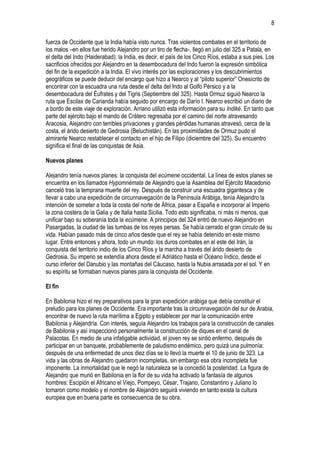 8
fuerza de Occidente que la India había visto nunca. Tras violentos combates en el territorio de
los malos –en ellos fue herido Alejandro por un tiro de flecha-, llegó en julio del 325 a Patala, en
el delta del Indo (Haiderabad): la India, es decir, el país de los Cinco Ríos, estaba a sus pies. Los
sacrificios ofrecidos por Alejandro en la desembocadura del Indo fueron la expresión simbólica
del fin de la expedición a la India. El vivo interés por las exploraciones y los descubrimientos
geográficos se puede deducir del encargo que hizo a Nearco y al “piloto superior” Onesícrito de
encontrar con la escuadra una ruta desde el delta del Indo al Golfo Pérsico y a la
desembocadura del Éufrates y del Tigris (Septiembre del 325). Hasta Ormuz siguió Nearco la
ruta que Escilax de Carianda había seguido por encargo de Darío I. Nearco escribió un diario de
a bordo de este viaje de exploración. Arriano utilizó esta información para su Indiké. En tanto que
parte del ejército bajo el mando de Crátero regresaba por el camino del norte atravesando
Aracosia, Alejandro con terribles privaciones y grandes pérdidas humanas atravesó, cerca de la
costa, el árido desierto de Gedrosia (Beluchistán). En las proximidades de Ormuz pudo el
almirante Nearco restablecer el contacto en el hijo de Filipo (diciembre del 325). Su encuentro
significa el final de las conquistas de Asia.
Nuevos planes
Alejandro tenía nuevos planes: la conquista del ecúmene occidental. La línea de estos planes se
encuentra en los llamados Hypomnémata de Alejandro que la Asamblea del Ejército Macedonio
canceló tras la temprana muerte del rey. Después de construir una escuadra gigantesca y de
llevar a cabo una expedición de circunnavegación de la Península Arábiga, tenía Alejandro la
intención de someter a toda la costa del norte de África, pasar a España e incorporar al Imperio
la zona costera de la Galia y de Italia hasta Sicilia. Todo esto significaba, ni más ni menos, que
unificar bajo su soberanía toda la ecúmene. A principios del 324 entró de nuevo Alejandro en
Pasargadas, la ciudad de las tumbas de los reyes persas. Se había cerrado el gran círculo de su
vida. Habían pasado más de cinco años desde que el rey se había detenido en este mismo
lugar. Entre entonces y ahora, todo un mundo: los duros combates en el este del Irán, la
conquista del territorio indio de los Cinco Ríos y la marcha a través del árido desierto de
Gedrosia. Su imperio se extendía ahora desde el Adriático hasta el Océano Índico, desde el
curso inferior del Danubio y las montañas del Cáucaso, hasta la Nubia arrasada por el sol. Y en
su espíritu se formaban nuevos planes para la conquista del Occidente.
El fin
En Babilonia hizo el rey preparativos para la gran expedición arábiga que debía constituir el
preludio para los planes de Occidente. Era importante tras la circunnavegación del sur de Arabia,
encontrar de nuevo la ruta marítima a Egipto y establecer por mar la comunicación entre
Babilonia y Alejandría. Con interés, seguía Alejandro los trabajos para la construcción de canales
de Babilonia y así inspeccionó personalmente la construcción de diques en el canal de
Palacotas. En medio de una infatigable actividad, el joven rey se sintió enfermo, después de
participar en un banquete, probablemente de paludismo endémico, pero quizá una pulmonía;
después de una enfermedad de unos diez días se lo llevó la muerte el 10 de junio de 323. La
vida y las obras de Alejandro quedaron incompletas, sin embargo esa obra incompleta fue
imponente. La inmortalidad que le negó la naturaleza se la concedió la posteridad. La figura de
Alejandro que murió en Babilonia en la flor de su vida ha activado la fantasía de algunos
hombres: Escipión el Africano el Viejo, Pompeyo, César, Trajano, Constantino y Juliano lo
tomaron como modelo y el nombre de Alejandro seguirá viviendo en tanto exista la cultura
europea que en buena parte es consecuencia de su obra.

 