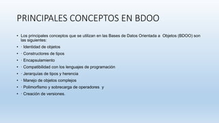 PRINCIPALES CONCEPTOS EN BDOO
• Los principales conceptos que se utilizan en las Bases de Datos Orientada a Objetos (BDOO) son
las siguientes:
• · Identidad de objetos
• · Constructores de tipos
• · Encapsulamiento
• · Compatibilidad con los lenguajes de programación
• · Jerarquías de tipos y herencia
• · Manejo de objetos complejos
• · Polimorfismo y sobrecarga de operadores y
• · Creación de versiones.
 