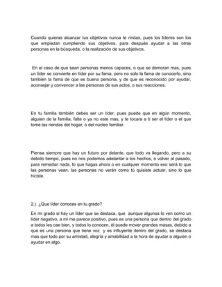 Cuando quieras alcanzar tus objetivos nunca te rindas, pues los lideres son los
que empiezan cumpliendo sus objetivos, para después ayudar a las otras
personas en la búsqueda, o la realización de sus objetivos.



 En el caso de que sean personas menos capaces, o que se demoran mas, pues
un líder se convierte en líder por su fama, pero no solo la fama de conocerlo, sino
también la fama de que es buena persona, y de que es reconocido por ayudar,
aconsejar y convencer a las personas de sus actos, o sus reacciones.




En tu familia también debes ser un líder, pues puede que en algún momento,
alguien de la familia, falte o ya no este mas, y te tocara a ti ser el líder o el que
tome las riendas del hogar, o del núcleo familiar.




Piensa siempre que hay un futuro por delante, que todo va llegando, pero a su
debido tiempo, pues no nos podemos adelantar a los hechos, o volver al pasado,
para remediar nada, lo que hagas ahora o en cualquier momento eso será lo que
las personas vean, las personas no verán como tú quisiste actuar, sino lo que
hiciste.




2.) ¿Que líder conoces en tu grado?

En mi grado si hay un líder que se destaca, que aunque algunos lo ven como un
líder negativo, a mi me parece positivo, pues es una persona que dentro del grado
a todos les cae bien, y todos lo conocen, él puede mover grandes masas, debido a
que es una persona que tiene voz y es influyente dentro del grado, se destaca
mas que todo por su amistad, alegría y amabilidad a la hora de ayudar a alguien o
ayudar en algo.
 