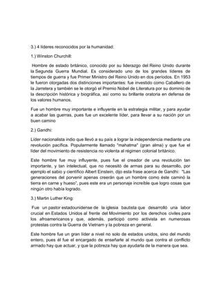 3.) 4 líderes reconocidos por la humanidad:

1.) Winston Churchill:

 Hombre de estado británico, conocido por su liderazgo del Reino Unido durante
la Segunda Guerra Mundial. Es considerado uno de los grandes líderes de
tiempos de guerra y fue Primer Ministro del Reino Unido en dos períodos. En 1953
le fueron otorgadas dos distinciones importantes: fue investido como Caballero de
la Jarretera y también se le otorgó el Premio Nobel de Literatura por su dominio de
la descripción histórica y biográfica, así como su brillante oratoria en defensa de
los valores humanos.

Fue un hombre muy importante e influyente en la estrategia militar, y para ayudar
a acabar las guerras, pues fue un excelente líder, para llevar a su nación por un
buen camino

2.) Gandhi:

Líder nacionalista indio que llevó a su país a lograr la independencia mediante una
revolución pacífica. Popularmente llamado "mahatma'' (gran alma) y que fue el
líder del movimiento de resistencia no violenta al régimen colonial británico.

Este hombre fue muy influyente, pues fue el creador de una revolución tan
importante, y tan intelectual, que no necesitó de armas para su desarrollo, por
ejemplo el sabio y científico Albert Einstein, dijo esta frase acerca de Gandhi: "Las
generaciones del porvenir apenas creerán que un hombre como éste caminó la
tierra en carne y hueso”, pues este era un personaje increíble que logro cosas que
ningún otro había logrado.

3.) Martin Luther King:

 Fue un pastor estadounidense de la iglesia bautista que desarrolló una labor
crucial en Estados Unidos al frente del Movimiento por los derechos civiles para
los afroamericanos y que, además, participó como activista en numerosas
protestas contra la Guerra de Vietnam y la pobreza en general.

Este hombre fue un gran líder a nivel no solo de estados unidos, sino del mundo
entero, pues él fue el encargado de enseñarle al mundo que contra el conflicto
armado hay que actuar, y que la pobreza hay que ayudarla de la manera que sea.
 