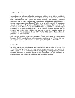 4.) Nelson Mandela:

Conocido en su país como Madiba, abogado y político, fue el primer presidente
de Sudáfrica elegido democráticamente mediante sufragio universal así como el
líder del Umkhonto we Sizwe, el brazo armado del Congreso Nacional
Africano (CNA).En 1962 fue arrestado y condenado por sabotaje, además de otros
cargos, a cadena perpetua. Estuvo 27 años en la cárcel, la mayoría de los cuales
estuvo confinado en la prisión de Robben Island. Tras su liberación el 11 de
febrero de 1990, Mandela lideró a su partido en las negociaciones para conseguir
una democracia multirracial en Sudáfrica, cosa que se consiguió en 1994 con las
primeras elecciones democráticas por sufragio universal. Mandela ganó las
elecciones y fue presidente desde 1994 hasta 1999, dando frecuentemente
prioridad a su reconciliación.
Este hombre fue muy influyente, tanto para África, como para el mundo, pues
logro ser elegido presidente, por primera vez democráticamente, y fue un pilar muy
grande para ayudar con la pobreza en África, y en otras partes del mundo.


Conclusión:
De estos textos del liderazgo, y de la actividad que acabe de hacer, concluyo, que
todos debemos aprender a ser unos lideres, emprendedores, y con ganas de
serlo, pues si se es un líder en algún lado, es algo muy bueno, pues las personas
te van a reconocer, y te van a apoyar en tus decisiones, y es tus opciones, las
cuales también pueden ser beneficiarias para ellos y sus familias.
 
