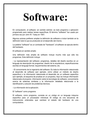 Software:
En computación, el software -en sentido estricto- es todo programa o aplicación
programado para realizar tareas específicas. El término "software" fue usado por
primera vez por John W. Tukey en 1957.
Algunos autores prefieren ampliar la definición de software e incluir también en la
definición todo lo que es producido en el desarrollo del mismo.
La palabra "software" es un contraste de "hardware"; el software se ejecuta dentro
del hardware.
El software en sentido amplio
Una definición más amplia de software incluye mucho más que sólo los
programas. Esta definición incluye:
- La representación del software: programas, detalles del diseño escritos en un
lenguaje de descripción de programas, diseño de la arquitectura, especificaciones
escritas en lenguaje formal, requerimientos del sistema, etc.
- El conocimiento de la ingeniería del software: Es toda la información relacionada
al desarrollo de software (por ejemplo, cómo utilizar un método de diseño
específico) o la información relacionada al desarrollo de un software específico
(por ejemplo, el esquema de pruebas en un proyecto). Aquí se incluye información
relacionada al proyecto, información sobre la tecnología de software, conocimiento
acerca de sistemas similares y la información detallada relacionada a la
identificación y solución de problemas técnicos.
- La información de la aplicación.
El "software" como programa
El software, como programa, consiste en un código en un lenguaje máquina
específico para un procesador individual. El código es una secuencia de
instrucciones ordenadas que cambian el estado del hardware de una
computadora.

 