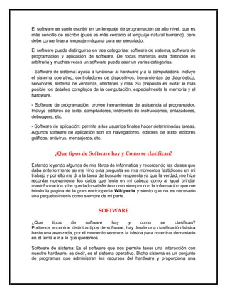 El software se suele escribir en un lenguaje de programación de alto nivel, que es
más sencillo de escribir (pues es más cercano al lenguaje natural humano), pero
debe convertirse a lenguaje máquina para ser ejecutado.
El software puede distinguirse en tres categorías: software de sistema, software de
programación y aplicación de software. De todas maneras esta distinción es
arbitraria y muchas veces un software puede caer un varias categorías.
- Software de sistema: ayuda a funcionar al hardware y a la computadora. Incluye
el sistema operativo, controladores de dispositivos, herramientas de diagnóstico,
servidores, sistema de ventanas, utilidades y más. Su propósito es evitar lo más
posible los detalles complejos de la computación, especialmente la memoria y el
hardware.
- Software de programación: provee herramientas de asistencia al programador.
Incluye editores de texto, compiladores, intérprete de instrucciones, enlazadores,
debuggers, etc.
- Software de aplicación: permite a los usuarios finales hacer determinadas tareas.
Algunos software de aplicación son los navegadores, editores de texto, editores
gráficos, antivirus, mensajeros, etc.

¿Que tipos de Software hay y Como se clasifican?
Estando leyendo algunos de mis libros de informatica y recordando las clases que
daba anteriormente se me vino esta pregunta en mis momentos fastidiosos en mi
trabajo y por ello me di a la tarea de buscarle respuesta ya que la verdad, me hizo
recordar nuevamente los datos que tenia en mi cabeza como al igual brindar
masinformacion y he quedado satisfecho como siempre con la informacion que me
brindo la pagina de la gran enciclopedia Wikipedia y siento que no es necesario
una pequelasintesis como siempre de mi parte.

SOFTWARE
¿Que
tipos
de
software
hay
y
como
se
clasifican?
Podemos encontrar distintos tipos de software, hay desde una clasificación básica
hasta una avanzada, por el momento veremos la básica para no entrar demasiado
en el tema e ir a lo que queremos.
Software de sistema: Es el software que nos permite tener una interacción con
nuestro hardware, es decir, es el sistema operativo. Dicho sistema es un conjunto
de programas que administran los recursos del hardware y proporciona una

 