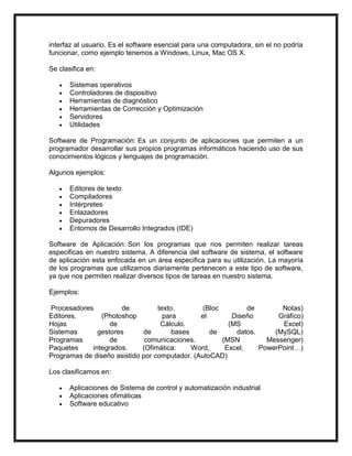 interfaz al usuario. Es el software esencial para una computadora, sin el no podría
funcionar, como ejemplo tenemos a Windows, Linux, Mac OS X.
Se clasifica en:
Sistemas operativos
Controladores de dispositivo
Herramientas de diagnóstico
Herramientas de Corrección y Optimización
Servidores
Utilidades
Software de Programación: Es un conjunto de aplicaciones que permiten a un
programador desarrollar sus propios programas informáticos haciendo uso de sus
conocimientos lógicos y lenguajes de programación.
Algunos ejemplos:
Editores de texto
Compiladores
Intérpretes
Enlazadores
Depuradores
Entornos de Desarrollo Integrados (IDE)
Software de Aplicación: Son los programas que nos permiten realizar tareas
especificas en nuestro sistema. A diferencia del software de sistema, el software
de aplicación esta enfocada en un área especifica para su utilización. La mayoría
de los programas que utilizamos diariamente pertenecen a este tipo de software,
ya que nos permiten realizar diversos tipos de tareas en nuestro sistema.
Ejemplos:
Procesadores
de
texto.
(Bloc
de
Notas)
Editores.
(Photoshop
para
el
Diseño
Gráfico)
Hojas
de
Cálculo.
(MS
Excel)
Sistemas
gestores
de
bases
de
datos.
(MySQL)
Programas
de
comunicaciones.
(MSN
Messenger)
Paquetes
integrados.
(Ofimática:
Word,
Excel,
PowerPoint…)
Programas de diseño asistido por computador. (AutoCAD)
Los clasificamos en:
Aplicaciones de Sistema de control y automatización industrial
Aplicaciones ofimáticas
Software educativo

 