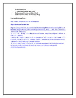 Software médico
Software de Cálculo Numérico
Software de Diseño Asistido (CAD)
Software de Control Numérico (CAM)
Fuentes Bibliograficas:
http://www.alegsa.com.ar/Dic/software.php
http://definicion.de/software/
https://www.google.com.mx/search?hl=es&site=imghp&tbm=isch&source=hp&biw=13
66&bih=624&q=software+y+hardware&oq=software&gs_l=img.3.4.0l10.150.1775.0.12119.7
.5.0.2.2.1.708.2356.0j1j1j52j1.5.0....0...1ac.1.26.img..3.4.822.9QQcHHUaIJM#facrc=_&imgdii=_&imgrc=zA56BFra1Y0
4XM%3A%3BBpuhXEFFcbCoM%3Bhttp%253A%252F%252Fimages02.olx.com%252Fui%252F6%252F42%252F
85%252F1275774172_13973785_1-Reparacion-de-PC-solucion-de-problemas-de-hardwarey-Software-Clifton-New-Jersey-passaic-paterson1275774172.png%3Bhttp%253A%252F%252Fclifton-newjersey.olx.com%252Freparacionde-pc-solucion-de-problemas-de-hardware-y-software-clifton-new-jersey-iid13973785%3B300%3B300

 