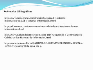 http://www.monografias.com/trabajos89/calidad-y-sistemas-
informacion/calidad-y-sistemas-informacion.shtml
http://cibertareas.com/que-es-un-sistema-de-informacion-herramientas-
informaticas-1.html
http://www.evaluandosoftware.com/nota-2323-Asegurando-o-Controlando-la-
Calidad-de-los-Sistemas-de-Informacion.html
http://www.ra-ma.es/libros/CALIDAD-DE-SISTEMAS-DE-INFORMACION-2-
EDICION/30628/978-84-9964-070-9
Referencias bibliográficas
 