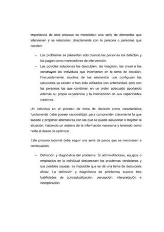 importancia de este proceso se mencionan una serie de elementos que
intervienen y se relacionan directamente con la persona o personas que
deciden:
• Los problemas se presentan sólo cuando las personas los detectan y
los juzgan como merecedores de intervención.
• Las posibles soluciones las descubren, las imaginan, las crean o las
construyen los individuos que intervienen en la toma de decisión.
Frecuentemente, muchos de los elementos que configuran las
soluciones ya existen o han sido utilizados con anterioridad, pero son
las personas las que combinan en un orden adecuado aportando
además su propia experiencia y la intervención de sus capacidades
creativas.
Un individuo en el proceso de toma de decisión como característica
fundamental debe poseer racionalidad, para comprender claramente lo que
sucede y proponer alternativas con las que se pueda solucionar o mejorar la
situación, haciendo un análisis de la información necesaria y teniendo como
norte el deseo de optimizar.
Este proceso racional debe seguir una serie de pasos que se mencionan a
continuación:
• Definición y diagnóstico del problema: Si administradores, equipos o
empleados en lo individual desconocen los problemas verdaderos y
sus posibles causas, es imposible que se dé una toma de decisiones
eficaz. La definición y diagnóstico de problemas supone tres
habilidades de conceptualización: percepción, interpretación e
incorporación.
 