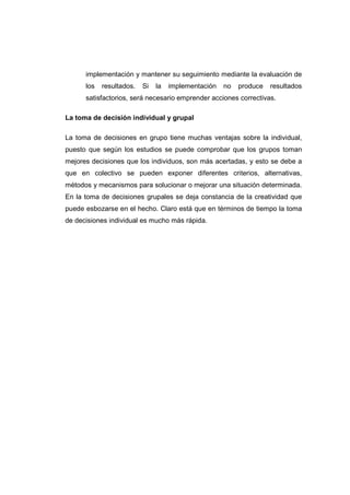 implementación y mantener su seguimiento mediante la evaluación de
los resultados. Si la implementación no produce resultados
satisfactorios, será necesario emprender acciones correctivas.
La toma de decisión individual y grupal
La toma de decisiones en grupo tiene muchas ventajas sobre la individual,
puesto que según los estudios se puede comprobar que los grupos toman
mejores decisiones que los individuos, son más acertadas, y esto se debe a
que en colectivo se pueden exponer diferentes criterios, alternativas,
métodos y mecanismos para solucionar o mejorar una situación determinada.
En la toma de decisiones grupales se deja constancia de la creatividad que
puede esbozarse en el hecho. Claro está que en términos de tiempo la toma
de decisiones individual es mucho más rápida.
 
