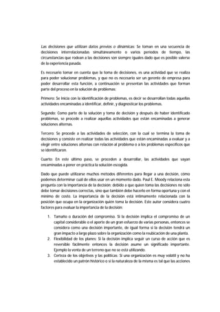 Las decisiones que utilizan datos previos o dinámicas: Se toman en una secuencia de
decisiones interrelacionadas simultáneamente o varios períodos de tiempo, las
circunstancias que rodean a las decisiones son siempre iguales dado que es posible valerse
de la experiencia pasada.
Es necesario tomar en cuenta que la toma de decisiones, es una actividad que se realiza
para poder solucionar problemas, y que no es necesario ser un gerente de empresa para
poder desarrollar esta función, a continuación se presentan las actividades que forman
parte del proceso en la solución de problemas:
Primero: Se Inicia con la identificación de problemas, es decir se desarrollan todas aquellas
actividades encaminadas a identificar, definir, y diagnosticar los problemas.
Segundo: Como parte de la solución y toma de decisión y después de haber identificado
problemas, se procede a realizar aquellas actividades que están encaminadas a generar
soluciones alternas.
Tercero: Se procede a las actividades de selección, con la cual se termina la toma de
decisiones y consiste en realizar todas las actividades que están encaminadas a evaluar y a
elegir entre soluciones alternas con relación al problema o a los problemas específicos que
se identificaron.
Cuarto: En este último paso, se proceden a desarrollar, las actividades que vayan
encaminadas a poner en práctica la solución escogida.
Dado que puede utilizarse muchos métodos diferentes para llegar a una decisión, cómo
podemos determinar cuál de ellos usar en un momento dado. Paul E. Moody relaciona esta
pregunta con la importancia de la decisión; debido a que quien toma las decisiones no sólo
debe tomar decisiones correctas, sino que también debe hacerlo en forma oportuna y con el
mínimo de costo. La importancia de la decisión está íntimamente relacionada con la
posición que ocupa en la organización quién toma la decisión. Este autor considera cuatro
factores para evaluar la importancia de la decisión:
1. Tamaño o duración del compromiso. Si la decisión implica el compromiso de un
capital considerable o el aporte de un gran esfuerzo de varias personas, entonces se
considera como una decisión importante, de igual forma si la decisión tendrá un
gran impacto a largo plazo sobre la organización como la reubicación de una planta.
2. Flexibilidad de los planes: Si la decisión implica seguir un curso de acción que es
reversible fácilmente entonces la decisión asume un significado importante.
Ejemplo la venta de un terreno que no se está utilizando.
3. Certeza de los objetivos y las políticas: Si una organización es muy volátil y no ha
establecido un patrón histórico o si la naturaleza de la misma es tal que las acciones
 