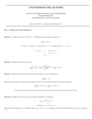 UNIVERSIDAD DEL QUINDÍO
FACULTY OF BASIC SCIENCES AND TECHNOLOGIES
PHYSICS PROGRAM
DIFFERENTIAL CALCULUS COURSE
Juan A. Álvarez A. - jaalvareza@uqvirtual.edu.co
Part 1. Limits and Their Properties
Exercise. 5) Find the limit L. Then use ε − δ denition to prove that the limit is L.
lim
x→1
(x + 4) = 5
For all ε  0, exists δ  0, such that, |x − 1|  δ, implies that |x + 4 − 5|  ε
|x − 1|  δ ⇒ |x + 4 − 5|  ε
⇒ |x − 1|  ε
ε = δ
Exercise. 16) Find the limit (if it exists)
lim
t→3
t2
− 9
t − 3
= lim
t→3
$$$$(t − 3)(t + 3)
$$$$(t − 3)
= lim
t→3
t + 3 = 6
Exercise. 36) Find the limit (if it exists). If the limit doesn't exist, explain why.
lim
x→4
x − 1
Remark. By the nature of the greatest integer function, we calculate the limit by their lateral limits.
lim
x→4−
x − 1 = 2 ; lim
x→4+
x − 1 = 3
The function is not continuous since its lateral limits are not equal, therefore there isn t limit.
Exercise. 44) Determine the intervals on which the function is continuous.
f (x) =
3x2
− x − 2
x − 1
Intervals (−∞, 1) ∪ (1, ∞)
Remark. The discontinuity is removable, since g (x) = 3x2
+ 2 , is a function that has the same behavior that f (x), except at
x = 1.
1
 