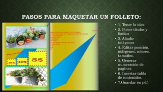 PASOS PARA MAQUETAR UN FOLLETO:
• Hol
• 1. Tener la idea
• 2. Poner títulos y
fondos
• 3. Añadir
imágenes
• 4. Editar posición,
márgenes, colores,
tamaños.
• 5. Generar
numeración de
paginas
• 6. Insertar tabla
de contenidos.
• 7.Guardar en pdf
 