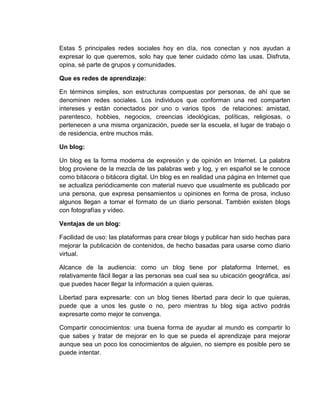 Estas 5 principales redes sociales hoy en día, nos conectan y nos ayudan a
expresar lo que queremos, solo hay que tener cuidado cómo las usas. Disfruta,
opina, sé parte de grupos y comunidades.
Que es redes de aprendizaje:
En términos simples, son estructuras compuestas por personas, de ahí que se
denominen redes sociales. Los individuos que conforman una red comparten
intereses y están conectados por uno o varios tipos de relaciones: amistad,
parentesco, hobbies, negocios, creencias ideológicas, políticas, religiosas, o
pertenecen a una misma organización, puede ser la escuela, el lugar de trabajo o
de residencia, entre muchos más.
Un blog:
Un blog es la forma moderna de expresión y de opinión en Internet. La palabra
blog proviene de la mezcla de las palabras web y log, y en español se le conoce
como bitácora o bitácora digital. Un blog es en realidad una página en Internet que
se actualiza periódicamente con material nuevo que usualmente es publicado por
una persona, que expresa pensamientos u opiniones en forma de prosa, incluso
algunos llegan a tomar el formato de un diario personal. También existen blogs
con fotografías y vídeo.
Ventajas de un blog:
Facilidad de uso: las plataformas para crear blogs y publicar han sido hechas para
mejorar la publicación de contenidos, de hecho basadas para usarse como diario
virtual.
Alcance de la audiencia: como un blog tiene por plataforma Internet, es
relativamente fácil llegar a las personas sea cual sea su ubicación geográfica, así
que puedes hacer llegar la información a quien quieras.
Libertad para expresarte: con un blog tienes libertad para decir lo que quieras,
puede que a unos les guste o no, pero mientras tu blog siga activo podrás
expresarte como mejor te convenga.
Compartir conocimientos: una buena forma de ayudar al mundo es compartir lo
que sabes y tratar de mejorar en lo que se pueda el aprendizaje para mejorar
aunque sea un poco los conocimientos de alguien, no siempre es posible pero se
puede intentar.
 