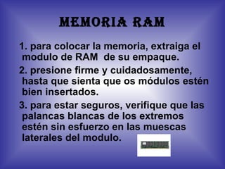 MEMORIA RAM
1. para colocar la memoria, extraiga el
 modulo de RAM de su empaque.
2. presione firme y cuidadosamente,
 hasta que sienta que os módulos estén
 bien insertados.
3. para estar seguros, verifique que las
 palancas blancas de los extremos
 estén sin esfuerzo en las muescas
 laterales del modulo.
 