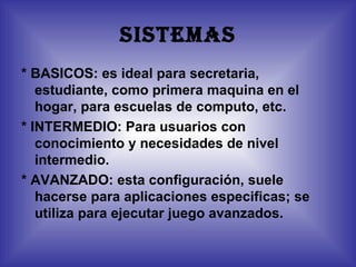 SISTEMAS
* BASICOS: es ideal para secretaria,
   estudiante, como primera maquina en el
   hogar, para escuelas de computo, etc.
* INTERMEDIO: Para usuarios con
   conocimiento y necesidades de nivel
   intermedio.
* AVANZADO: esta configuración, suele
   hacerse para aplicaciones especificas; se
   utiliza para ejecutar juego avanzados.
 