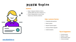 • Region Categories (Andalucía, Valencia,
Cataluña, Madrid, País Vasco, Zaragoza, etc…)
• Product Category(tickets, courses, hotels,
beauty & spa, restaurants, adventure)
Auctions
• Favorite Auctions
• Request a feature
• Recommended a place!
• How are we doing?
Help / customer Service
• Frequently asked questions
• Report Incidents
• Request Technical support
• Announce Platform Upgrades
• Handle Complaints
Tips & Suggestions
FORUM Topics
www.alejandrotorr.es
 