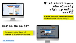 How do we do it?
For new users: Include “Sign-up with
Facebook” on the Sign-up page and banner
www.alejandrotorr.es
What about users
who already
sign up using
email?
When they login, current users will be prompted to
sync their accounts to Facebook via pop-in
 