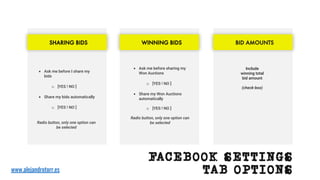 Include
winning total
bid amount
(check-box)
BID AMOUNTS
• Ask me before I share my
bids
o [YES ! NO ]
• Share my bids automatically
o [YES ! NO ]
Radio button, only one option can
be selected
SHARING BIDS
• Ask me before sharing my
Won Auctions
o [YES ! NO ]
• Share my Won Auctions
automatically
o [YES ! NO ]
Radio button, only one option can
be selected
WINNING BIDS
www.alejandrotorr.es
FACEBOOK SETTINGS
TAB OPTIONS
 