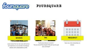FOURSQUARE
Leave reviews from our own users with and our
own experience on our provider’s FourSquare
websites with a SubastadeOcio proﬁle.
“try the pizza diavola is to die for.”
“Are you around Plaza España? Why don’t you try a gin
tonic at B-Hotel?”
Hacer uno o dos reviews/tips a la
semana.
REVIEWS TIPS FREQUENCY
 