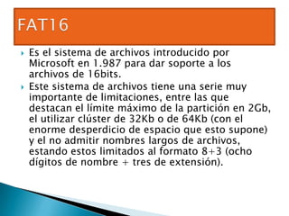    Es el sistema de archivos introducido por
    Microsoft en 1.987 para dar soporte a los
    archivos de 16bits.
   Este sistema de archivos tiene una serie muy
    importante de limitaciones, entre las que
    destacan el límite máximo de la partición en 2Gb,
    el utilizar clúster de 32Kb o de 64Kb (con el
    enorme desperdicio de espacio que esto supone)
    y el no admitir nombres largos de archivos,
    estando estos limitados al formato 8+3 (ocho
    dígitos de nombre + tres de extensión).
 