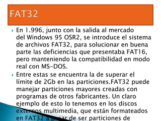    En 1.996, junto con la salida al mercado
    del Windows 95 OSR2, se introduce el sistema
    de archivos FAT32, para solucionar en buena
    parte las deficiencias que presentaba FAT16,
    pero manteniendo la compatibilidad en modo
    real con MS-DOS.
   Entre estas se encuentra la de superar el
    límite de 2Gb en las particiones.FAT32 puede
    manejar particiones mayores creadas con
    programas de otros fabricantes. Un claro
    ejemplo de esto lo tenemos en los discos
    externos multimedia, que están formateados
    en FAT32 a pesar de ser particiones de
 