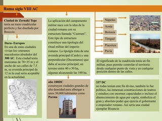 Roma siglo VIII AC
Ciudad de Zernaki Tepe
tenía un trazo cuadricular
perfecto y fue diseñada por
Boeccio.
Dura- Europos
En una de estas ciudades
vivían los veteranos
macedonios alrededor del
300 AC. Esta ciudad tenía
manzanas de 70×35 m y el
ancho de sus calles de 7.5
m, su avenida principal de
12 m la cual sería aceptable
en la actualidad.
La aplicación del campamento
militar nace con la idea de la
ciudad romana con su
estructura llamada “Castrum”.
Este tipo de estructura
constituye una tipología del
ritual militar del imperio
romano. La tipolgía trata de una
avenida principal (Cardo) y una
perpendicular (Decamanus) que
daba al acceso principal; un
terreno entre 40 o 50 ha,
algunas alcanzando las 100 ha.
año 100DC
construyen ciudades grandes de
alta densidad para albergar a
unos 30,000 habitantes como
Parma
Nápoles
Aosta
Bolonia
Timgad
Piacenza
Pavía
El significado de la cuadrícula tenía un fin
militar, pues permite controlar el territorio
desde cualquier punto de vista y en cualquier
posición dentro de las calles.
337 DC
no todas tenían este fin divino, también lo fue
político, las inmensas construcciones de teatros
y estadios con enormes capacidades o incluso el
abastecimiento de agua per capita, simboliza el
gran y absoluto poder que ejercía el gobernante
o emperador romano. Así sería una ciudad
ejemplar Bizancio
 