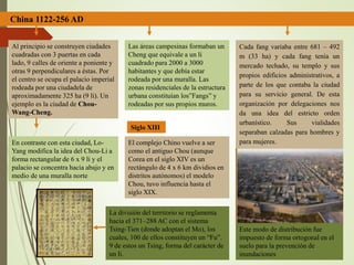 China 1122-256 AD
Al principio se construyen ciudades
cuadradas con 3 puertas en cada
lado, 9 calles de oriente a poniente y
otras 9 perpendiculares a éstas. Por
el centro se ocupa el palacio imperial
rodeada por una ciudadela de
aproximadamente 325 ha (9 li). Un
ejemplo es la ciudad de Chou-
Wang-Cheng.
En contraste con esta ciudad, Lo-
Yang modifica la idea del Chou-Li a
forma rectangular de 6 x 9 li y el
palacio se concentra hacia abajo y en
medio de una muralla norte
Las áreas campesinas formaban un
Cheng que equivale a un li
cuadrado para 2000 a 3000
habitantes y que debía estar
rodeada por una muralla. Las
zonas residenciales de la estructura
urbana constituían los”Fangs” y
rodeadas por sus propios muros.
Cada fang variaba entre 681 – 492
m (33 ha) y cada fang tenía un
mercado techado, su templo y sus
propios edificios administrativos, a
parte de los que contaba la ciudad
para su servicio general. De esta
organización por delegaciones nos
da una idea del estricto orden
urbanístico. Sus vialidades
separaban calzadas para hombres y
para mujeres.El complejo Chino vuelve a ser
como el antiguo Chou (aunque
Corea en el siglo XIV es un
rectángulo de 4 x 6 km dividios en
distritos autónomos) el modelo
Chou, tuvo influencia hasta el
siglo XIX.
Siglo XIII
Este modo de distribución fue
impuesto de forma ortogonal en el
suelo para la prevención de
inundaciones
La división del territorio se reglamenta
hacia el 371–288 AC con el sistema
Tsing-Tien (donde adoptan el Mo), los
cuales, 100 de ellos constituyen un “Fu”.
9 de estos un Tsing, forma del carácter de
un li.
 