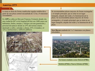 América 1573
La traza se dicta de forma cuadricular regular establecida a
partir de una plaza central encuadrada de 12 ha y 8 manzanas
circundantes.
En 1499 se edita un libro por Francesc Eximenis donde cita
una ciudad de 807 m de longitud (60 ha) con 1600 casas con
habitantes; frailes, monjas y clérigos con una guarnición y
personal del palacio donde un 25% del terreno estaría
destinado a calles, calzadas y plazas, 63% viviendas y el
12% a instituciones y edificios públicos.
Se recomendaban plazas mayores de forma rectangular
y el templo principal, que se situé en un lugar
tranquilo, alejado del ruido y la iluminación de la
plaza. Se recomendaban plazas mayores de forma
rectangular y el templo principal, que se situé en un
lugar tranquilo, alejado del ruido y la iluminación de la
plaza
New Haven cuadrado de 3 x 3 manzanas con planos
reticulados.
Se trazan ciudades como Detroit (1701)
Mobile (1711) y Nueva Orleáns (1722)
 