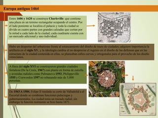 Europa antigua 1464
Entre 1606 y 1620 se construye Charleville: que contiene
una plaza en un terreno rectangular ocupando el centro. Por
el lado poniente se localiza el palacio y toda la ciudad se
divide en cuatro partes con grandes calzadas que cortan por
la mitad a cada lado de la ciudad; cada cuadrante cuenta con
un mercado adicional y uno individual.
Hubo un despertar del urbanismo frente al estancamiento del diseño de trazo de ciudades; adquiere importancia la
artillería en el siglo XV, y la ideología cambia el no despreciar el ingenio en el diseño de las defensas que en las
estructura de la ciudad contenida en ellas, se planeaban calles curvas y ortogonales para el provecho de los diseño
venecianos.
A fines del siglo XVI se construyeron grandes ciudades
fortaleza (De la Croix, 1967) con planta en forma de estrella
y avenidas radiales como Palmanova 1593, Philippeville
1555 y Coeworden 1597 no rebasando más de 5,000
personas.
De 1563 A 1584, Felipe II traslada su corte de Valladolid a el
Escorial donde se combinan funciones palaciegas y
gubernamentales. La ciudad tenía un trazado radial, sin
embargo la función realmente se hizo hasta 1671.
 