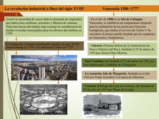 La revolución industrial a fines del siglo XVIII Venezuela 1500 -1777
Se fundan dos ciudades planificadas durante el siglo XVIII:
Jekaterinburg en 1730 y las Salinas de Chaux en 1770
Existió la necesidad de crecer dada la demanda de empleados
que había entre astilleros, arsenales y fábricas de cañones.
Toda ésta fuerza del trabajo trajo consigo la consideración de
fundar viviendas municipales para los obreros del astillero en
1530.
- En el año de 1500 en la Isla de Cubagua,
Venezuela, se estableció un campamento temporal
para la explotación de las perlas por Giacomo
Castiglione, que estaba al servicio de Carlos V. Se
considera el primer pueblo fundado por los españoles
en Venezuela y Sudamérica.
- La Asunción, Isla de Margarita, fundada en el año
1562 por Pedro González Cervantes de Albornoz.
- Caracas (Santiago de León de Caracas), fue fundada el
25 de julio de 1567 por Diego de Losada.
- Valencia (Nuestra Señora de la Anunciación de
Nueva Valencia del Rey), fundada el 25 de marzo de
1555 por Alonso Díaz Moreno.
- San Cristóbal, fue fundado el 31 de marzo de 1561 por
Juan Maldonado y Ordóñez de Villaquirán.
 