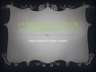 LA DROGADICCIÓN EN 
EL COLEGIO .A.T.B.S. 
Diego Alejandro Villada Londoño 
 